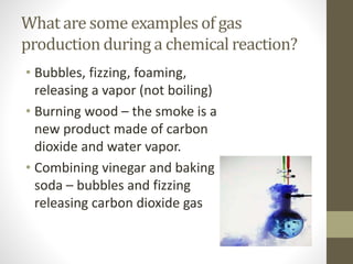 What are some examples of gas
production during a chemical reaction?
• Bubbles, fizzing, foaming,
releasing a vapor (not boiling)
• Burning wood – the smoke is a
new product made of carbon
dioxide and water vapor.
• Combining vinegar and baking
soda – bubbles and fizzing
releasing carbon dioxide gas
 