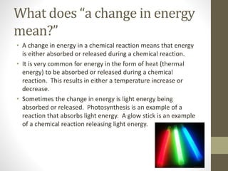 What does “a change in energy
mean?”
• A change in energy in a chemical reaction means that energy
is either absorbed or released during a chemical reaction.
• It is very common for energy in the form of heat (thermal
energy) to be absorbed or released during a chemical
reaction. This results in either a temperature increase or
decrease.
• Sometimes the change in energy is light energy being
absorbed or released. Photosynthesis is an example of a
reaction that absorbs light energy. A glow stick is an example
of a chemical reaction releasing light energy.
 