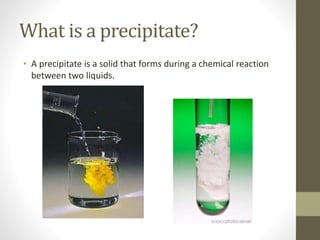 What is a precipitate?
• A precipitate is a solid that forms during a chemical reaction
between two liquids.
 