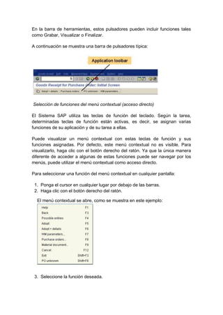 En la barra de herramientas, estos pulsadores pueden incluir funciones tales
como Grabar, Visualizar o Finalizar.
A continuación se muestra una barra de pulsadores típica:
Selección de funciones del menú contextual (acceso directo)
El Sistema SAP utiliza las teclas de función del teclado. Según la tarea,
determinadas teclas de función están activas, es decir, se asignan varias
funciones de su aplicación y de su tarea a ellas.
Puede visualizar un menú contextual con estas teclas de función y sus
funciones asignadas. Por defecto, este menú contextual no es visible. Para
visualizarlo, haga clic con el botón derecho del ratón. Ya que la única manera
diferente de acceder a algunas de estas funciones puede ser navegar por los
menús, puede utilizar el menú contextual como acceso directo.
Para seleccionar una función del menú contextual en cualquier pantalla:
1. Ponga el cursor en cualquier lugar por debajo de las barras.
2. Haga clic con el botón derecho del ratón.
El menú contextual se abre, como se muestra en este ejemplo:
3. Seleccione la función deseada.
 