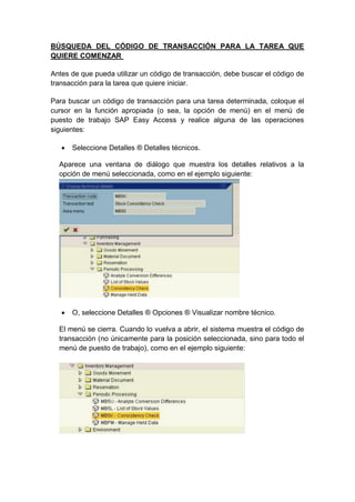 BÚSQUEDA DEL CÓDIGO DE TRANSACCIÓN PARA LA TAREA QUE
QUIERE COMENZAR
Antes de que pueda utilizar un código de transacción, debe buscar el código de
transacción para la tarea que quiere iniciar.
Para buscar un código de transacción para una tarea determinada, coloque el
cursor en la función apropiada (o sea, la opción de menú) en el menú de
puesto de trabajo SAP Easy Access y realice alguna de las operaciones
siguientes:
 Seleccione Detalles ® Detalles técnicos.
Aparece una ventana de diálogo que muestra los detalles relativos a la
opción de menú seleccionada, como en el ejemplo siguiente:
 O, seleccione Detalles ® Opciones ® Visualizar nombre técnico.
El menú se cierra. Cuando lo vuelva a abrir, el sistema muestra el código de
transacción (no únicamente para la posición seleccionada, sino para todo el
menú de puesto de trabajo), como en el ejemplo siguiente:
 