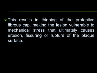  This results in thinning of the protective
fibrous cap, making the lesion vulnerable to
mechanical stress that ultimately causes
erosion, fissuring or rupture of the plaque
surface.
 