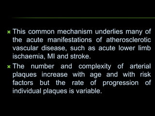  This common mechanism underlies many of
the acute manifestations of atherosclerotic
vascular disease, such as acute lower limb
ischaemia, MI and stroke.
 The number and complexity of arterial
plaques increase with age and with risk
factors but the rate of progression of
individual plaques is variable.
 