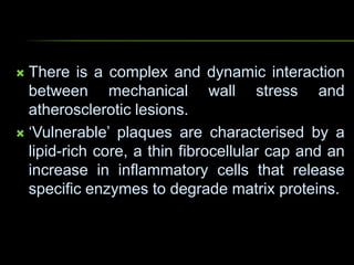  There is a complex and dynamic interaction
between mechanical wall stress and
atherosclerotic lesions.
 ‘Vulnerable’ plaques are characterised by a
lipid-rich core, a thin fibrocellular cap and an
increase in inflammatory cells that release
specific enzymes to degrade matrix proteins.
 