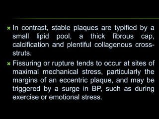  In contrast, stable plaques are typified by a
small lipid pool, a thick fibrous cap,
calcification and plentiful collagenous cross-
struts.
 Fissuring or rupture tends to occur at sites of
maximal mechanical stress, particularly the
margins of an eccentric plaque, and may be
triggered by a surge in BP, such as during
exercise or emotional stress.
 