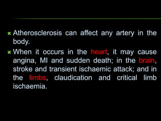  Atherosclerosis can affect any artery in the
body.
 When it occurs in the heart, it may cause
angina, MI and sudden death; in the brain,
stroke and transient ischaemic attack; and in
the limbs, claudication and critical limb
ischaemia.
 
