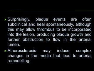  Surprisingly, plaque events are often
subclinical and heal spontaneously, although
this may allow thrombus to be incorporated
into the lesion, producing plaque growth and
further obstruction to flow in the arterial
lumen.
 Atherosclerosis may induce complex
changes in the media that lead to arterial
remodelling.
 