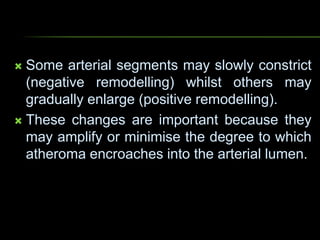  Some arterial segments may slowly constrict
(negative remodelling) whilst others may
gradually enlarge (positive remodelling).
 These changes are important because they
may amplify or minimise the degree to which
atheroma encroaches into the arterial lumen.
 