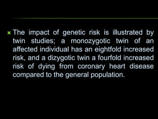  The impact of genetic risk is illustrated by
twin studies; a monozygotic twin of an
affected individual has an eightfold increased
risk, and a dizygotic twin a fourfold increased
risk of dying from coronary heart disease
compared to the general population.
 
