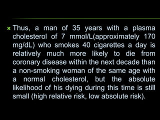  Thus, a man of 35 years with a plasma
cholesterol of 7 mmol/L(approximately 170
mg/dL) who smokes 40 cigarettes a day is
relatively much more likely to die from
coronary disease within the next decade than
a non-smoking woman of the same age with
a normal cholesterol, but the absolute
likelihood of his dying during this time is still
small (high relative risk, low absolute risk).
 