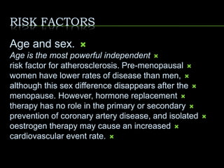 RISK FACTORS
Age and sex.
Age is the most powerful independent
risk factor for atherosclerosis. Pre-menopausal
women have lower rates of disease than men,
although this sex difference disappears after the
menopause. However, hormone replacement
therapy has no role in the primary or secondary
prevention of coronary artery disease, and isolated
oestrogen therapy may cause an increased
cardiovascular event rate.
 