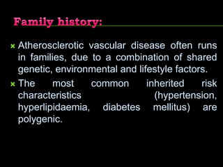  Atherosclerotic vascular disease often runs
in families, due to a combination of shared
genetic, environmental and lifestyle factors.
 The most common inherited risk
characteristics (hypertension,
hyperlipidaemia, diabetes mellitus) are
polygenic.
 