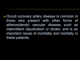  Occult coronary artery disease is common in
those who present with other forms of
atherosclerotic vascular disease, such as
intermittent claudication or stroke, and is an
important cause of morbidity and mortality in
these patients.
 