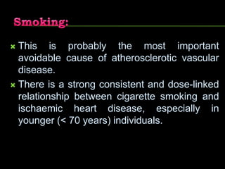  This is probably the most important
avoidable cause of atherosclerotic vascular
disease.
 There is a strong consistent and dose-linked
relationship between cigarette smoking and
ischaemic heart disease, especially in
younger (< 70 years) individuals.
 