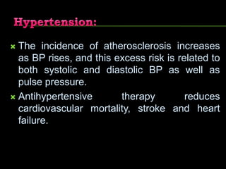  The incidence of atherosclerosis increases
as BP rises, and this excess risk is related to
both systolic and diastolic BP as well as
pulse pressure.
 Antihypertensive therapy reduces
cardiovascular mortality, stroke and heart
failure.
 