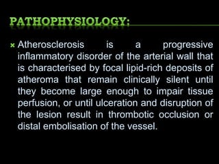  Atherosclerosis is a progressive
inflammatory disorder of the arterial wall that
is characterised by focal lipid-rich deposits of
atheroma that remain clinically silent until
they become large enough to impair tissue
perfusion, or until ulceration and disruption of
the lesion result in thrombotic occlusion or
distal embolisation of the vessel.
 