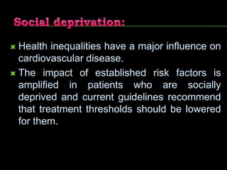  Health inequalities have a major influence on
cardiovascular disease.
 The impact of established risk factors is
amplified in patients who are socially
deprived and current guidelines recommend
that treatment thresholds should be lowered
for them.
 