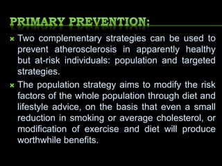  Two complementary strategies can be used to
prevent atherosclerosis in apparently healthy
but at-risk individuals: population and targeted
strategies.
 The population strategy aims to modify the risk
factors of the whole population through diet and
lifestyle advice, on the basis that even a small
reduction in smoking or average cholesterol, or
modification of exercise and diet will produce
worthwhile benefits.
 