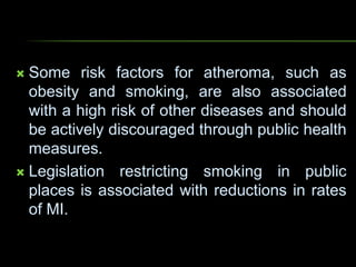  Some risk factors for atheroma, such as
obesity and smoking, are also associated
with a high risk of other diseases and should
be actively discouraged through public health
measures.
 Legislation restricting smoking in public
places is associated with reductions in rates
of MI.
 
