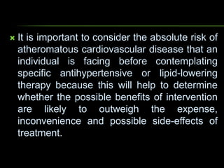  It is important to consider the absolute risk of
atheromatous cardiovascular disease that an
individual is facing before contemplating
specific antihypertensive or lipid-lowering
therapy because this will help to determine
whether the possible benefits of intervention
are likely to outweigh the expense,
inconvenience and possible side-effects of
treatment.
 