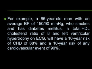  For example, a 65-year-old man with an
average BP of 150/90 mmHg, who smokes
and has diabetes mellitus, a total:HDL
cholesterol ratio of 8 and left ventricular
hypertrophy on ECG, will have a 10-year risk
of CHD of 68% and a 10-year risk of any
cardiovascular event of 90%.
 