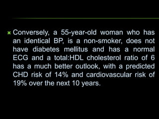  Conversely, a 55-year-old woman who has
an identical BP, is a non-smoker, does not
have diabetes mellitus and has a normal
ECG and a total:HDL cholesterol ratio of 6
has a much better outlook, with a predicted
CHD risk of 14% and cardiovascular risk of
19% over the next 10 years.
 