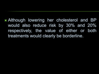  Although lowering her cholesterol and BP
would also reduce risk by 30% and 20%
respectively, the value of either or both
treatments would clearly be borderline.
 