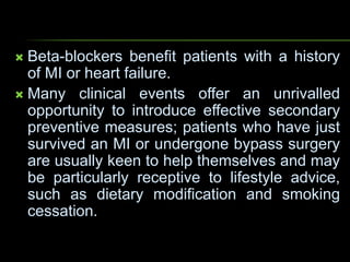  Beta-blockers benefit patients with a history
of MI or heart failure.
 Many clinical events offer an unrivalled
opportunity to introduce effective secondary
preventive measures; patients who have just
survived an MI or undergone bypass surgery
are usually keen to help themselves and may
be particularly receptive to lifestyle advice,
such as dietary modification and smoking
cessation.
 