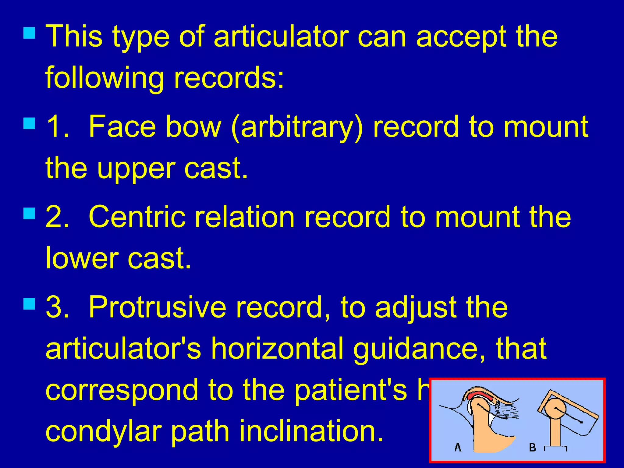 This type of articulator can accept the
following records:
 1.  Face bow (arbitrary) record to mount
the upper cast.
 2.  Centric relation record to mount the
lower cast.
 3.  Protrusive record, to adjust the
articulator's horizontal guidance, that
correspond to the patient's horizontal
condylar path inclination.
 