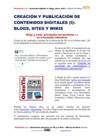 Orientación 2.0. – Contenidos digitales (I): Blogs, sites y wikis – Alberto del Mazo
Orientación 2.0. – Orientación educativa con TIC y en Red – Alberto del Mazo 2015-2016
CC BY-NC-SA 3.0 ES - queduque@live.com
1 / 12
CREACIÓN Y PUBLICACIÓN DE
CONTENIDOS DIGITALES (I):
BLOGS, SITES Y WIKIS
Blogs y webs, principales herramientas 2.0
en orientación educativa
¿Cómo ha ido cambiado el enfoque de la utilización de TIC en los últimos años? ¿Se
ha ido adaptando la orientación a los avances tecnológicos?
En marzo de 2012, el comentario de una
alumna de Bachillerato en Twitter me
animó a buscar por la red los blogs y
sites de muchas orientadoras y
orientadores. El resultado fue una
entrada que no ha parado de crecer con
el sugerente título de "¿Dónde se
esconden las orientadoras y
orientadores educativos?"
A finales de 2013, cuando comencé el
blog OrienTapas, realicé una búsqueda
de la “huella digital” que habían dejado
otros orientadores y orientadoras en los
últimos años. Encontré varios
documentos y presentaciones de
orientadores como Luis Barriocanal,
Daniel Veiga, Víctor Cuevas, Juan
Fontanillas o Mábel Villaescusa, entre
otros.
Durante los últimos años, en un camino iniciado por pioneros
como Orientared u Orientaeduc, las webs y blogs se han ido ganando un sitio dentro de
las buenas prácticas TIC en orientación educativa.
A continuación, comparto una selección con una treintena de documentos
representativos de los últimos años. No pretende ser un análisis exhaustivo.
 