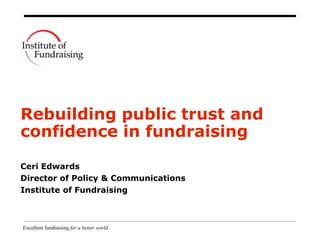 Excellent fundraising for a better world
Rebuilding public trust and
confidence in fundraising
Ceri Edwards
Director of Policy & Communications
Institute of Fundraising
 