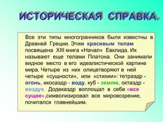 ИСТОРИЧЕСКАЯ СПРАВКА.
Все эти типы многогранников были известны в
Древней Греции. Этим красивым телам
посвящена XIII книга «Начал» Евклида. Их
называют еще телами Платона. Они занимали
видное место в его идеалистической картине
мира. Четыре из них олицетворяют в ней
четыре «сущности», или «стихии»: тетраэдр -
огонь, икосаэдр - воду, куб - землю, октаэдр -
воздух. Додекаэдр воплощал в себе «все
сущее»,символизировал все мировозрение,
почитался главнейшим.
 
