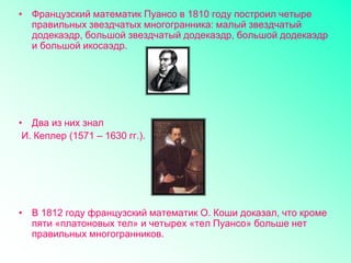 • Французский математик Пуансо в 1810 году построил четыре
правильных звездчатых многогранника: малый звездчатый
додекаэдр, большой звездчатый додекаэдр, большой додекаэдр
и большой икосаэдр.
• Два из них знал
И. Кеплер (1571 – 1630 гг.).
• В 1812 году французский математик О. Коши доказал, что кроме
пяти «платоновых тел» и четырех «тел Пуансо» больше нет
правильных многогранников.
 