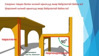 Сандлын тавцан болон хөлний ирмэгүүд ямар байрлалтай байна вэ?
90
о
Ширээний хөлний ирмэгүүд ямар байрлалтай байна вэ?
Хоорондын
зай нь ижилхэн
перпендикуляр
параллель
 