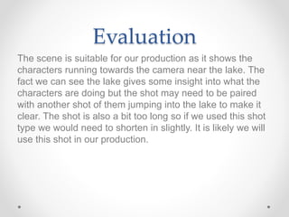Evaluation
The scene is suitable for our production as it shows the
characters running towards the camera near the lake. The
fact we can see the lake gives some insight into what the
characters are doing but the shot may need to be paired
with another shot of them jumping into the lake to make it
clear. The shot is also a bit too long so if we used this shot
type we would need to shorten in slightly. It is likely we will
use this shot in our production.