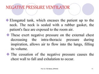 NEGATIVE PRESSURE VENTILATOR
Elongated tank, which encases the patient up to the
neck. The neck is sealed with a rubber gasket, the
patient's face are exposed to the room air.
These exert negative pressure on the external chest
decreasing the intra-thoracic pressure during
inspiration, allows air to flow into the lungs, filling
its volume.
The cessation of the negative pressure causes the
chest wall to fall and exhalation to occur.
11Prof. Dr. RS Mehta, BPKIHS
 