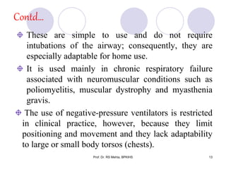 Contd…
These are simple to use and do not require
intubations of the airway; consequently, they are
especially adaptable for home use.
It is used mainly in chronic respiratory failure
associated with neuromuscular conditions such as
poliomyelitis, muscular dystrophy and myasthenia
gravis.
The use of negative-pressure ventilators is restricted
in clinical practice, however, because they limit
positioning and movement and they lack adaptability
to large or small body torsos (chests).
13Prof. Dr. RS Mehta, BPKIHS
 