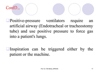 ContD…
Positive-pressure ventilators require an
artificial airway (Endotracheal or tracheostomy
tube) and use positive pressure to force gas
into a patient's lungs.
Inspiration can be triggered either by the
patient or the machine.
17Prof. Dr. RS Mehta, BPKIHS
 