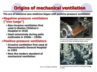 Origins of mechanical ventilation
•Negative-pressure ventilators
(“iron lungs”)
• Non-invasive ventilation first
used in Boston Children’s
Hospital in 1928
• Used extensively during polio
outbreaks in 1940s – 1950s
•Positive-pressure ventilators
• Invasive ventilation first used at
Massachusetts General Hospital
in 1955
• Now the modern standard of
mechanical ventilation
The era of intensive care medicine began with positive-pressure ventilation
The iron lung created negative pressure in abdomen
as well as the chest, decreasing cardiac output.
Iron lung polio ward at Rancho Los Amigos Hospital
in 1953.
18Prof. Dr. RS Mehta, BPKIHS
 