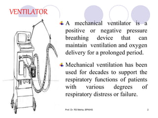 VENTILATOR
A mechanical ventilator is a
positive or negative pressure
breathing device that can
maintain ventilation and oxygen
delivery for a prolonged period.
Mechanical ventilation has been
used for decades to support the
respiratory functions of patients
with various degrees of
respiratory distress or failure.
2Prof. Dr. RS Mehta, BPKIHS
 