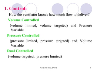1. Control:
How the ventilator knows how much flow to deliver?
Volume Controlled
(volume limited, volume targeted) and Pressure
Variable
Pressure Controlled
(pressure limited, pressure targeted) and Volume
Variable
Dual Controlled
(volume targeted, pressure limited)
20Prof. Dr. RS Mehta, BPKIHS
 