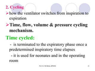 2. Cycling
how the ventilator switches from inspiration to
expiration
Time, flow, volume & pressure cycling
mechanism.
Time cycled:
- is terminated to the expiratory phase once a
predetermined inspiratory time elapses
- it is used for neonates and in the operating
room
21Prof. Dr. RS Mehta, BPKIHS
 
