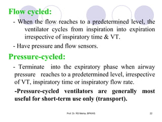 Flow cycled:
- When the flow reaches to a predetermined level, the
ventilator cycles from inspiration into expiration
irrespective of inspiratory time & VT.
- Have pressure and flow sensors.
Pressure-cycled:
- Terminate into the expiratory phase when airway
pressure reaches to a predetermined level, irrespective
of VT, inspiratory time or inspiratory flow rate.
-Pressure-cycled ventilators are generally most
useful for short-term use only (transport).
22Prof. Dr. RS Mehta, BPKIHS
 