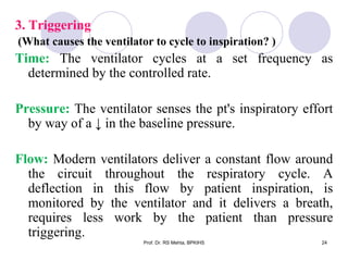 3. Triggering
(What causes the ventilator to cycle to inspiration? )
Time: The ventilator cycles at a set frequency as
determined by the controlled rate.
Pressure: The ventilator senses the pt's inspiratory effort
by way of a ↓ in the baseline pressure.
Flow: Modern ventilators deliver a constant flow around
the circuit throughout the respiratory cycle. A
deflection in this flow by patient inspiration, is
monitored by the ventilator and it delivers a breath,
requires less work by the patient than pressure
triggering.
24Prof. Dr. RS Mehta, BPKIHS
 