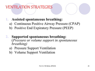 VENTILATION STRATEGIES
1. Assisted spontaneous breathing:
a) Continuous Positive Airway Pressure (CPAP)
b) Positive End Expiratory Pressure (PEEP)
2. Supported spontaneous breathing:
(Pressure or volume support in spontaneous
breathing)
a) Pressure Support Ventilation
b) Volume Support Ventilation
25Prof. Dr. RS Mehta, BPKIHS
 