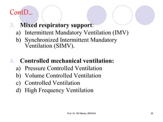 ContD…
3. Mixed respiratory support:
a) Intermittent Mandatory Ventilation (IMV)
b) Synchronized Intermittent Mandatory
Ventilation (SIMV).
4. Controlled mechanical ventilation:
a) Pressure Controlled Ventilation
b) Volume Controlled Ventilation
c) Controlled Ventilation
d) High Frequency Ventilation
26Prof. Dr. RS Mehta, BPKIHS
 