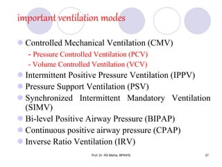 important ventilation modes
 Controlled Mechanical Ventilation (CMV)
- Pressure Controlled Ventilation (PCV)
- Volume Controlled Ventilation (VCV)
 Intermittent Positive Pressure Ventilation (IPPV)
 Pressure Support Ventilation (PSV)
 Synchronized Intermittent Mandatory Ventilation
(SIMV)
 Bi-level Positive Airway Pressure (BIPAP)
 Continuous positive airway pressure (CPAP)
 Inverse Ratio Ventilation (IRV)
27Prof. Dr. RS Mehta, BPKIHS
 