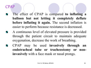 CPAP
The effect of CPAP is compared to inflating a
balloon but not letting it completely deflate
before inflating it again. The second inflation is
easier to perform because resistance is decreased.
A continuous level of elevated pressure is provided
through the patient circuit to maintain adequate
oxygenation, decrease the work of breathing.
CPAP may be used invasively through an
endotracheal tube or tracheostomy or non-
invasively with a face mask or nasal prongs.
29Prof. Dr. RS Mehta, BPKIHS
 