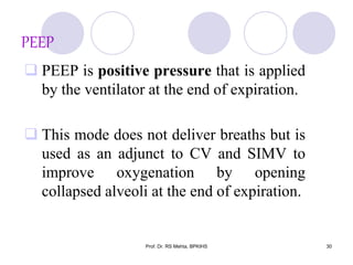 PEEP
 PEEP is positive pressure that is applied
by the ventilator at the end of expiration.
 This mode does not deliver breaths but is
used as an adjunct to CV and SIMV to
improve oxygenation by opening
collapsed alveoli at the end of expiration.
30Prof. Dr. RS Mehta, BPKIHS
 