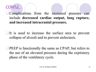 CONTd…
Complications from the increased pressure can
include decreased cardiac output, lung rupture,
and increased intracranial pressure.
It is used to increase the surface area to prevent
collapse of alveoli and to prevent atelectasis.
PEEP is functionally the same as CPAP, but refers to
the use of an elevated pressure during the expiratory
phase of the ventilatory cycle.
31Prof. Dr. RS Mehta, BPKIHS
 